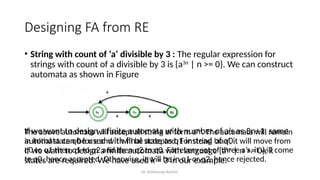 Dr. Krishnendu Rarhi©
Designing FA from RE
• String with count of ‘a’ divisible by 3 : The regular expression for
strings with count of a divisible by 3 is {a3n
| n >= 0}. We can construct
automata as shown in Figure
The above automata will accept all string of form a3n
. The automata will remain
in initial state q0 for ɛ and it will be accepted. For string ‘aaa’, it will move from
q0 to q1 then q1 to q2 and then q2 to q0. For every set of three a’s, it will come
to q0, hence accepted. Otherwise, it will be in q1 or q2, hence rejected.
If we want to design a finite automata with number of a’s as 3n+1, same
automata can be used with final state as q1 instead of q0.
If we want to design a finite automata with language {akn
| n >= 0}, k
states are required. We have used k = 3 in our example.
 