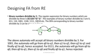 Dr. Krishnendu Rarhi©
Designing FA from RE
• Binary numbers divisible by 3 : The regular expression for binary numbers which are
divisible by three is (0|1(01*0)*1)*. The examples of binary number divisible by 3 are 0,
011, 110, 1001, 1100, 1111, 10010 etc. The DFA corresponding to binary number
divisible by 3 can be shown in Figure
The above automata will accept all binary numbers divisible by 3. For
1001, the automata will go from q0 to q1, then q1 to q2, then q2 to q1 and
finally q2 to q0, hence accepted. For 0111, the automata will go from q0 to
q0, then q0 to q1, then q1 to q0 and finally q0 to q1, hence rejected.
 