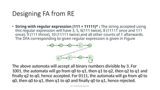 Dr. Krishnendu Rarhi©
Designing FA from RE
• String with regular expression (111 + 11111)* : The string accepted using
this regular expression will have 3, 5, 6(111 twice), 8 (11111 once and 111
once), 9 (111 thrice), 10 (11111 twice) and all other counts of 1 afterwards.
The DFA corresponding to given regular expression is given in Figure
The above automata will accept all binary numbers divisible by 3. For
1001, the automata will go from q0 to q1, then q1 to q2, then q2 to q1 and
finally q2 to q0, hence accepted. For 0111, the automata will go from q0 to
q0, then q0 to q1, then q1 to q0 and finally q0 to q1, hence rejected.
 