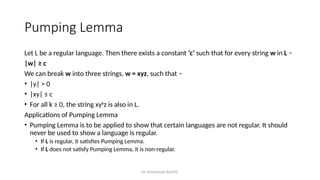 Dr. Krishnendu Rarhi©
Pumping Lemma
Let L be a regular language. Then there exists a constant ‘c’ such that for every string w in L −
|w| ≥ c
We can break w into three strings, w = xyz, such that −
• |y| > 0
• |xy| ≤ c
• For all k ≥ 0, the string xyk
z is also in L.
Applications of Pumping Lemma
• Pumping Lemma is to be applied to show that certain languages are not regular. It should
never be used to show a language is regular.
• If L is regular, it satisfies Pumping Lemma.
• If L does not satisfy Pumping Lemma, it is non-regular.
 