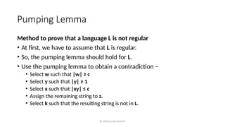 Dr. Krishnendu Rarhi©
Pumping Lemma
Method to prove that a language L is not regular
• At first, we have to assume that L is regular.
• So, the pumping lemma should hold for L.
• Use the pumping lemma to obtain a contradiction −
• Select w such that |w| ≥ c
• Select y such that |y| ≥ 1
• Select x such that |xy| ≤ c
• Assign the remaining string to z.
• Select k such that the resulting string is not in L.
 