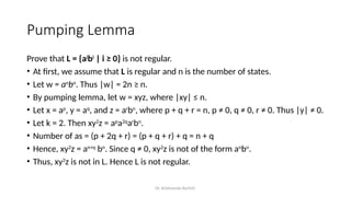 Dr. Krishnendu Rarhi©
Pumping Lemma
Prove that L = {ai
bi
| i ≥ 0} is not regular.
• At first, we assume that L is regular and n is the number of states.
• Let w = an
bn
. Thus |w| = 2n ≥ n.
• By pumping lemma, let w = xyz, where |xy| ≤ n.
• Let x = ap
, y = aq
, and z = ar
bn
, where p + q + r = n, p ≠ 0, q ≠ 0, r ≠ 0. Thus |y| ≠ 0.
• Let k = 2. Then xy2
z = ap
a2q
ar
bn
.
• Number of as = (p + 2q + r) = (p + q + r) + q = n + q
• Hence, xy2
z = an+q
bn
. Since q ≠ 0, xy2
z is not of the form an
bn
.
• Thus, xy2
z is not in L. Hence L is not regular.
 