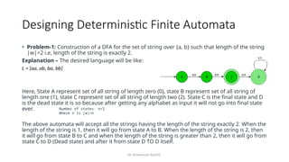 Dr. Krishnendu Rarhi©
Designing Deterministic Finite Automata
• Problem-1: Construction of a DFA for the set of string over {a, b} such that length of the string
|w|=2 i.e, length of the string is exactly 2.
Explanation – The desired language will be like:
L = {aa, ab, ba, bb}
Here, State A represent set of all string of length zero (0), state B represent set of all string of
length one (1), state C represent set of all string of length two (2). State C is the final state and D
is the dead state it is so because after getting any alphabet as input it will not go into final state
ever.
The above automata will accept all the strings having the length of the string exactly 2. When the
length of the string is 1, then it will go from state A to B. When the length of the string is 2, then
it will go from state B to C and when the length of the string is greater than 2, then it will go from
state C to D (Dead state) and after it from state D TO D itself.
Number of states: n+2
Where n is |w|=n
 