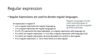 Dr. Krishnendu Rarhi©
Regular expression
• Regular Expressions are used to denote regular languages.
Regular Languages are the
most restricted types of
languages and are accepted
by finite automata.
An expression is regular if:
• ɸ is a regular expression for regular language ɸ.
• ɛ is a regular expression for regular language {ɛ}.
• If a Σ (Σ represents the input alphabet), a is regular expression with language {a}.
∈
• If a and b are regular expression, a + b is also a regular expression with language {a,b}.
• If a and b are regular expression, ab (concatenation of a and b) is also regular.
• If a is regular expression, a* (0 or more times a) is also regular.
 