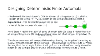 Dr. Krishnendu Rarhi©
Designing Deterministic Finite Automata
• Problem-2: Construction of a DFA for the set of string over {a, b} such that
length of the string |w|>=2 i.e, length of the string should be at least 2.
Explanation – The desired language will be like:
L = {aa, ab, ba, bb, aaa, aab, aba, abb........}
Here, State A represent set of all sting of length zero (0), state B represent set of
all sting of length one (1), and state C represent set of all sting of length two (2).
The above automata will accept all the strings having the length of the string at
least 2. When the length of the string is 1, then it will go from state A to B. When
the length of the string is 2, then it will go from state B to C and lastly when the
length of the string is greater than 2, then it will go from state C to C itself.
Number of states:
n+1 Where n is |w|
>=n
 