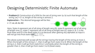 Dr. Krishnendu Rarhi©
Designing Deterministic Finite Automata
• Problem-2: Construction of a DFA for the set of string over {a, b} such that length of the
string |w|<=2 i.e, length of the string is atmost 2.
Explanation – The desired language will be like:
L = {?, aa, ab, ba, bb}
Here, State A represent set of all sting of length zero (0), state B represent set of all sting
of length one (1), state C represent set of all sting of length two (2), state A, B, C is the
final state and D is the dead state it is so because after getting any alphabet as input it
will not go into final state ever.
The above automata will accept all the strings having the length of the string at most 2.
When the length of the string is 1, then it will go from state A to B. When the length of the
string is 2, then it will go from state B to C and lastly when the length of the string is
greater than 2, then it will go from state C to D (Dead state).
Number of states:
n+2 Where n is |w|
<=n
 