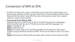 Dr. Krishnendu Rarhi©
Conversion of NFA to DFA
• An NFA can have zero, one or more than one move from a given state on a
given input symbol. An NFA can also have NULL moves (moves without input
symbol). On the other hand, DFA has one and only one move from a given
state on a given input symbol.
• Conversion from NFA to DFA
Suppose there is an NFA N {Q, , q0, δ, F} which recognizes a language L.
∑
Then the DFA D {Q’, , q0, δ’, F’} can be constructed for language L as:
∑
Step 1: Initially Q’ = ɸ.
Step 2: Add q0 to Q’.
Step 3: For each state in Q’, find the possible set of states for each input
symbol using transition function of NFA. If this set of states is not in Q’, add it
to Q’.
Step 4: Final state of DFA will be all states with contain F (final states of NFA)
 
