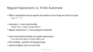 Dr. Krishnendu Rarhi©
Regular Expressions vs. Finite Automata
• Offers a declarative way to express the pattern of any string we want to accept
• E.g., 01*+ 10*
• Automata => more machine-like
< input: string , output: [accept/reject] >
• Regular expressions => more program syntax-like
• Unix environments heavily use regular expressions
• E.g., bash shell, grep, vi & other editors, sed
• Perl scripting – good for string processing
• Lexical analyzers such as Lex or Flex
 