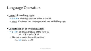 Dr. Krishnendu Rarhi©
Language Operators
• Union of two languages:
• L U M = all strings that are either in L or M
• Note: A union of two languages produces a third language
• Concatenation of two languages:
• L . M = all strings that are of the form xy
s.t., x  L and y  M
• The dot operator is usually omitted
• i.e., LM is same as L.M
 