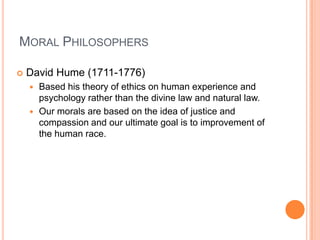 Moral PhilosophersDavid Hume (1711-1776)Based his theory of ethics on human experience and psychology rather than the divine law and natural law.Our morals are based on the idea of justice and compassion and our ultimate goal is to improvement of the human race.