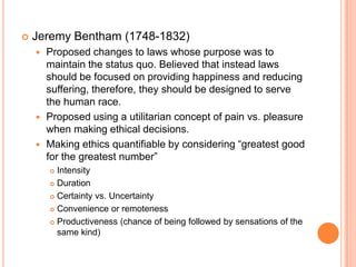 Jeremy Bentham (1748-1832)Proposed changes to laws whose purpose was to maintain the status quo. Believed that instead laws should be focused on providing happiness and reducing suffering, therefore, they should be designed to serve the human race.Proposed using a utilitarian concept of pain vs. pleasure when making ethical decisions. Making ethics quantifiable by considering “greatest good for the greatest number” IntensityDurationCertainty vs. UncertaintyConvenience or remotenessProductiveness (chance of being followed by sensations of the same kind)