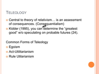 TeleologyCentral to theory of relativism… is an assessment of consequences. (Consequentialism)Kidder (1995), you can determine the “greatest good” w/o speculating on probable futures (24).  Common Forms of TeleologyEgoismAct-UtilitarianismRule Utilarianism