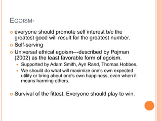 Egoism-everyone should promote self interest b/c the greatest good will result for the greatest number.Self-servingUniversal ethical egoism---described by Pojman (2002) as the least favorable form of egoism.Supported by Adam Smith, Ayn Rand, Thomas Hobbes.We should do what will maximize one’s own expected utility or bring about one’s own happiness, even when it means harming others.Survival of the fittest. Everyone should play to win.  