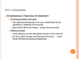 UtilitarianismEmphasizes 2 features of relativismConsequentialist principleThe rightness/wrongness of an act is determined by the goodness or badness of the resultsNot worried about the means…simply the end resultsUtility principleViews pleasure as the sole good and pain as the only evilAn act is right it brings more pleasure than pain…. (John Stuart Mill defined pleasure/happiness)