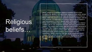 Religious
beliefs…
• Baháʼí notions of progressive religious revelation result in their
accepting the validity of the well known religions of the world, whose
founders and central figures are seen as Manifestations of God. In
Baháʼí belief, the process of progressive revelation of religion will not
end. However, it is believed to be cyclical. Baháʼís do not expect a
new manifestation of God to appear within 1000 years of
Baháʼu'lláh's revelation.Baháʼís assert that their religion is a distinct
tradition with its own scriptures and laws, and not a sect of another
religion. The religion was initially seen as a sect of Islam because of
its origins. Most religious specialists now see it as an independent
religion, with its religious background in Shiʻa Islam being seen as
analogous to the Jewish context in which Christianity was
established. Baháʼís describe their faith as an independent world
religion, differing from the other traditions in its relative age and in
the appropriateness of Baháʼu'lláh's teachings to the modern
context.
 