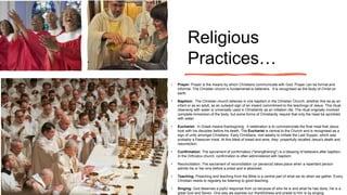 Religious
Practices…
• Prayer: Prayer is the means by which Christians communicate with God. Prayer can be formal and
informal. The Christian church is fundamental to believers. It is recognised as the Body of Christ on
earth.
• Baptism: The Christian church believes in one baptism in the Christian Church, whether this be as an
infant or as an adult, as an outward sign of an inward commitment to the teachings of Jesus. This ritual
cleansing with water is universally used in Christianity as an initiation rite. The ritual originally involved
complete immersion of the body, but some forms of Christianity require that only the head be sprinkled
with water.
• Eucharist: In Greek means thanksgiving. It celebration is to commemorate the final meal that Jesus
took with his disciples before his death. The Eucharist is central to the Church and is recognised as a
sign of unity amongst Christians. Early Christians, met weekly to imitate the Last Supper, which was
probably a Passover meal. At this Meal of bread and wine, they prayerfully recalled Jesus's death and
resurrection.
• Confirmation: The sacrament of confirmation ("strengthening") is a blessing of believers after baptism.
In the Orthodox church, confirmation is often administered with baptism.
• Reconciliation: The sacrament of reconciliation (or penance) takes place when a repentant person
admits his or her sins before a priest and is absolved.
• Teaching: Preaching and teaching from the Bible is a central part of what we do when we gather. Every
Christian needs to regularly be listening to good teaching.
• Singing: God deserves a joyful response from us because of who he is and what he has done. He is a
great God and Savior. One way we express our thankfulness and praise to him is by singing.
 
