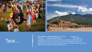 Taos ..
• Taos Pueblo (or Pueblo de Taos) is an ancient pueblo belonging to a Taos-
speaking (Tiwa) Native American tribe of Puebloan people. The pueblos are
considered to be one of the oldest continuously inhabited communities in the
United States. Natives will almost never speak of their religious customs to
outsiders, and, because their language has never been written down, much of the
culture remains unknown to the rest of the world.
 