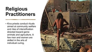 Religious
Practitioners
• Kiva priests conduct rituals
aimed at community welfare
and rites of intensification
directed toward game
animals and agriculture. A
few men and women are
skilled in the arts of
individual curing.
 