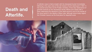 Death and
Afterlife.
A Catholic mass is held at death with the deceased buried immediately
following in the open area of the old mission church destroyed in 1847. It
has served since then as the Pueblo cemetery. A four-day observance of
general inactivity by the deceased's family follows and closes with a
feast celebrating the departure of the dead person's soul to the abode of
the cloud spirits in the depths of Blue Lake, although some today regard
the Christian heaven as the final place for departed souls.
 