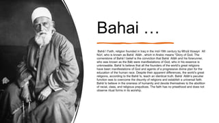 Bahai …
Bahāʾī Faith, religion founded in Iraq in the mid-19th century by Mīrzā Ḥosayn ʿAlī
Nūrī, who is known as Bahāʾ Allāh , which in Arabic means “Glory of God. The
cornerstone of Bahāʾī belief is the conviction that Bahāʾ Allāh and his forerunner,
who was known as the Bāb were manifestations of God, who in his essence is
unknowable. Bahāʾīs believe that all the founders of the world’s great religions
have been manifestations of God and agents of a progressive divine plan for the
education of the human race. Despite their apparent differences, the world’s great
religions, according to the Bahāʾīs, teach an identical truth. Bahāʾ Allāh’s peculiar
function was to overcome the disunity of religions and establish a universal faith.
Bahāʾīs believe in the oneness of humanity and devote themselves to the abolition
of racial, class, and religious prejudices. The faith has no priesthood and does not
observe ritual forms in its worship.
 