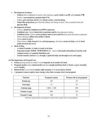 10
 Development of embryo
- Embryo that is implanted in uterine wall continues to grow inside a sac 囊 called amnion 羊膜.
Foetus is surrounded by amniotic fluid 羊水.
- Embryo gets nutrients and O2 from blood vessels in uterine lining.
- Finger-like projections grow from the embryo into lining of uterus. This eventually forms the
placenta 胎盘.
 Development of foetus
- Foetus is joined by umbilical cord 脐带 to placenta.
- Umbilical vein: Carries blood rich in nutrients and O2 from placenta to foetus.
- Umbilical artery: Carries waste products such as urea and CO2 away from the foetus to placenta.
These substances diffuse into mother’s blood.
- Foetus starts to move.
- When foetus is fully formed at the end of pregnancy, the foetus rotates its body until the head
points towards the cervix.
 Birth of baby
- At about 9 months, the baby is ready to be born.
- Expectant mother 准妈妈（即将分娩的女人） starts to feel small contractions in uterine wall.
- Amnion breaks and amniotic fluid flows out.
- Uterine muscles contract very strongly to push the baby out through cervix and vagina.
4.6 The Importance of Prenatal Care
 Foetus growing inside its mother’s womb depends on its mother for food.
 Pregnant mother need a balanced diet and also enough nutritious food for foetus to grow normally
and be healthy.
 Balanced diet is one which contains right amounts of all seven classes of food.
 A pregnant woman requires more energy a day than a woman who is not pregnant.
Nutrient Pregnant woman Woman who is not pregnant
Protein (g) 102 70
Iron (mg) 15 10
Calcium (mg) 1 000 – 1 500 800
Vitamin A (µg) 900 750
Vitamin C (mg) 100 70
Nutrient requirements of pregnant woman and woman who is not pregnant
 