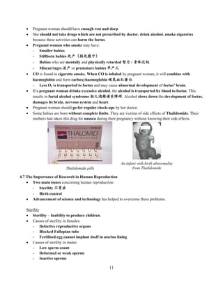 11
 Pregnant woman should have enough rest and sleep
 She should not take drugs which are not prescribed by doctor, drink alcohol, smoke cigarettes
because these activities can harm the foetus.
 Pregnant woman who smoke may have:
- Smaller babies
- Stillborn babies 死产（胎死腹中）
- Babies who are mentally and physically retarded 智力 / 身体迟钝
- Miscarriages 流产 or premature babies 早产儿
 CO is found in cigarette smoke. When CO is inhaled by pregnant woman, it will combine with
haemoglobin and form carboxyhaemoglobin 碳氧血红蛋白.
- Less O2 is transported to foetus and may cause abnormal development of foetus’ brain.
 If a pregnant woman drinks excessive alcohol, the alcohol is transported by blood to foetus. This
results in foetal alcohol syndrome 胎儿酒精谱系障碍. Alcohol slows down the development of foetus,
damages its brain, nervous system and heart.
 Pregnant woman should go for regular check-ups by her doctor.
 Some babies are born without complete limbs. They are victims of side effects of Thalidomide. Their
mothers had taken this drug for nausea during their pregnancy without knowing their side effects.
4.7 The Importance of Research in Human Reproduction
 Two main issues concerning human reproduction:
- Sterility 不育症
- Birth control
 Advancement of science and technology has helped to overcome these problems.
Sterility
 Sterility – Inability to produce children.
 Causes of sterility in females:
- Defective reproductive organs
- Blocked Fallopian tube
- Fertilised egg cannot implant itself in uterine lining
 Causes of sterility in males:
- Low sperm count
- Deformed or weak sperms
- Inactive sperms
Thalidomide pills
An infant with birth abnormality
from Thalidomide
 