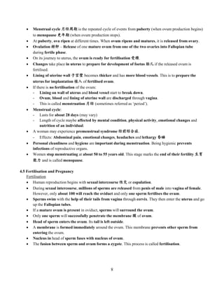 8
 Menstrual cycle 月经周期 is the repeated cycle of events from puberty (when ovum production begins)
to menopause 更年期 (when ovum production stops).
 At puberty, ova ripen at different times. When ovum ripens and matures, it is released from ovary.
 Ovulation 排卵 – Release of one mature ovum from one of the two ovaries into Fallopian tube
during fertile phase.
 On its journey to uterus, the ovum is ready for fertilisation 受精.
 Changes take place in uterus to prepare for development of foetus 胎儿 if the released ovum is
fertilised.
 Lining of uterine wall 子宫壁 becomes thicker and has more blood vessels. This is to prepare the
uterus for implantation 植入 of fertilised ovum.
 If there is no fertilisation of the ovum:
- Lining on wall of uterus and blood vessel start to break down.
- Ovum, blood and lining of uterine wall are discharged through vagina.
- This is called menstruation 月经 (sometimes referred as ‘period’).
 Menstrual cycle:
- Lasts for about 28 days (may vary)
- Length of cycle maybe affected by mental condition, physical activity, emotional changes and
nutrition of an individual.
 A woman may experience premenstrual syndrome 经前综合症.
- Effects: Abdominal pain, emotional changes, headaches and lethargy 昏睡
 Personal cleanliness and hygiene are important during menstruation. Being hygienic prevents
infections of reproductive organs.
 Women stop menstruating at about 50 to 55 years old. This stage marks the end of their fertility 生育
能力 and is called menopause.
4.5 Fertilisation and Pregnancy
Fertilisation
 Human reproduction begins with sexual intercourse 性交 or copulation.
 During sexual intercourse, millions of sperms are released from penis of male into vagina of female.
However, only about 100 will reach the oviduct and only one sperm fertilises the ovum.
 Sperms swim with the help of their tails from vagina through cervix. They then enter the uterus and go
up the Fallopian tubes.
 If a mature ovum is present in oviduct, sperms will surround the ovum.
 Only one sperm will successfully penetrate the membrane 膜 of ovum.
 Head of sperm enters the ovum. Its tail is left outside.
 A membrane is formed immediately around the ovum. This membrane prevents other sperm from
entering the ovum.
 Nucleus in head of sperm fuses with nucleus of ovum.
 The fusion between sperm and ovum forms a zygote. This process is called fertilisation.
 