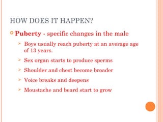 HOW DOES IT HAPPEN?
 Puberty    - specific changes in the male
     Boys usually reach puberty at an average age
      of 13 years.
     Sex organ starts to produce sperms
     Shoulder and chest become broader
     Voice breaks and deepens
     Moustache and beard start to grow
 