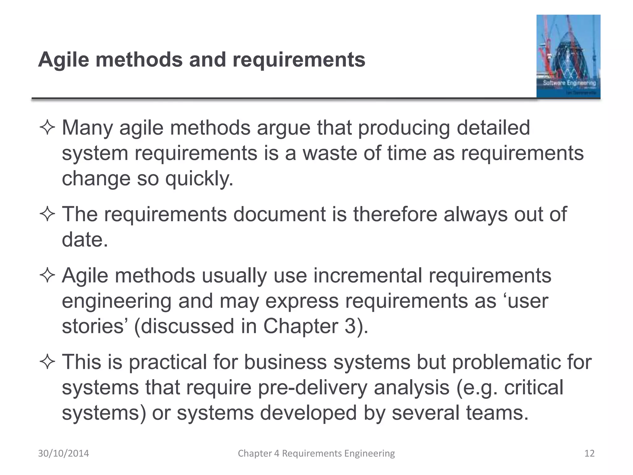 Agile methods and requirements
 Many agile methods argue that producing detailed
system requirements is a waste of time as requirements
change so quickly.
 The requirements document is therefore always out of
date.
 Agile methods usually use incremental requirements
engineering and may express requirements as ‘user
stories’ (discussed in Chapter 3).
 This is practical for business systems but problematic for
systems that require pre-delivery analysis (e.g. critical
systems) or systems developed by several teams.
Chapter 4 Requirements Engineering 12
30/10/2014
 