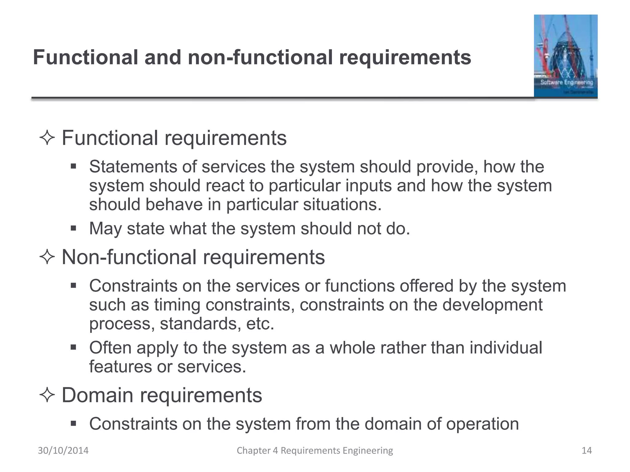 Functional and non-functional requirements
 Functional requirements
 Statements of services the system should provide, how the
system should react to particular inputs and how the system
should behave in particular situations.
 May state what the system should not do.
 Non-functional requirements
 Constraints on the services or functions offered by the system
such as timing constraints, constraints on the development
process, standards, etc.
 Often apply to the system as a whole rather than individual
features or services.
 Domain requirements
 Constraints on the system from the domain of operation
Chapter 4 Requirements Engineering 14
30/10/2014
 