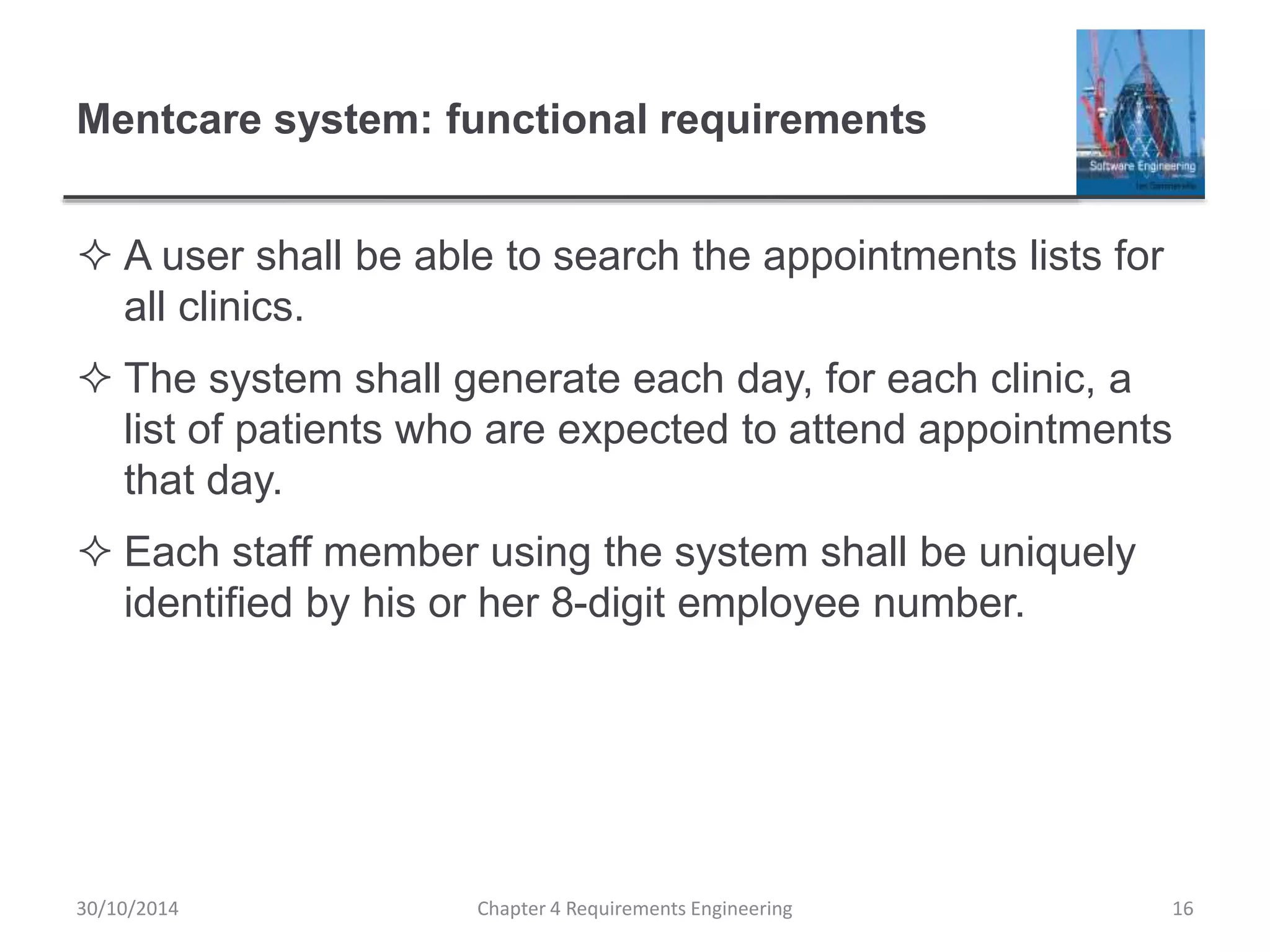 Mentcare system: functional requirements
 A user shall be able to search the appointments lists for
all clinics.
 The system shall generate each day, for each clinic, a
list of patients who are expected to attend appointments
that day.
 Each staff member using the system shall be uniquely
identified by his or her 8-digit employee number.
Chapter 4 Requirements Engineering 16
30/10/2014
 