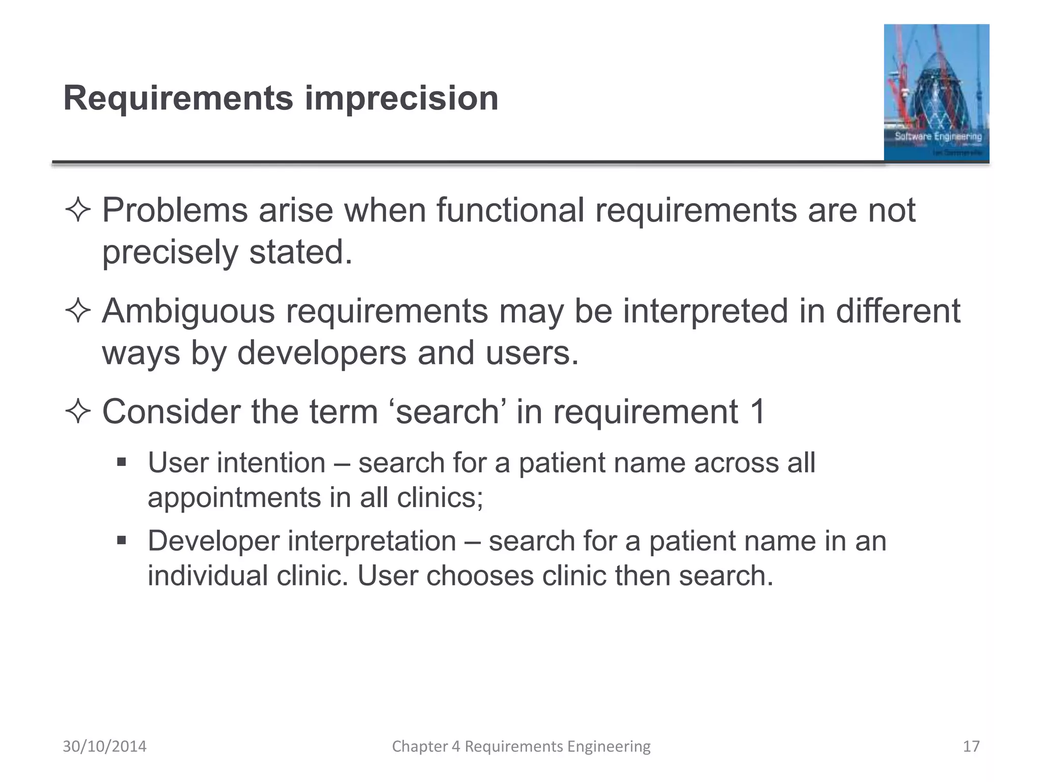 Requirements imprecision
 Problems arise when functional requirements are not
precisely stated.
 Ambiguous requirements may be interpreted in different
ways by developers and users.
 Consider the term ‘search’ in requirement 1
 User intention – search for a patient name across all
appointments in all clinics;
 Developer interpretation – search for a patient name in an
individual clinic. User chooses clinic then search.
Chapter 4 Requirements Engineering 17
30/10/2014
 