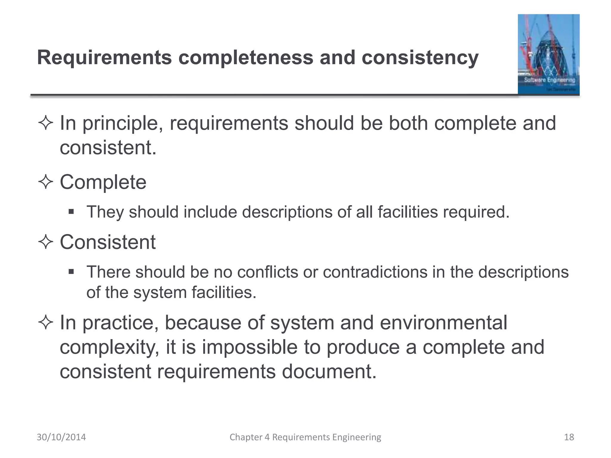 Requirements completeness and consistency
 In principle, requirements should be both complete and
consistent.
 Complete
 They should include descriptions of all facilities required.
 Consistent
 There should be no conflicts or contradictions in the descriptions
of the system facilities.
 In practice, because of system and environmental
complexity, it is impossible to produce a complete and
consistent requirements document.
Chapter 4 Requirements Engineering 18
30/10/2014
 