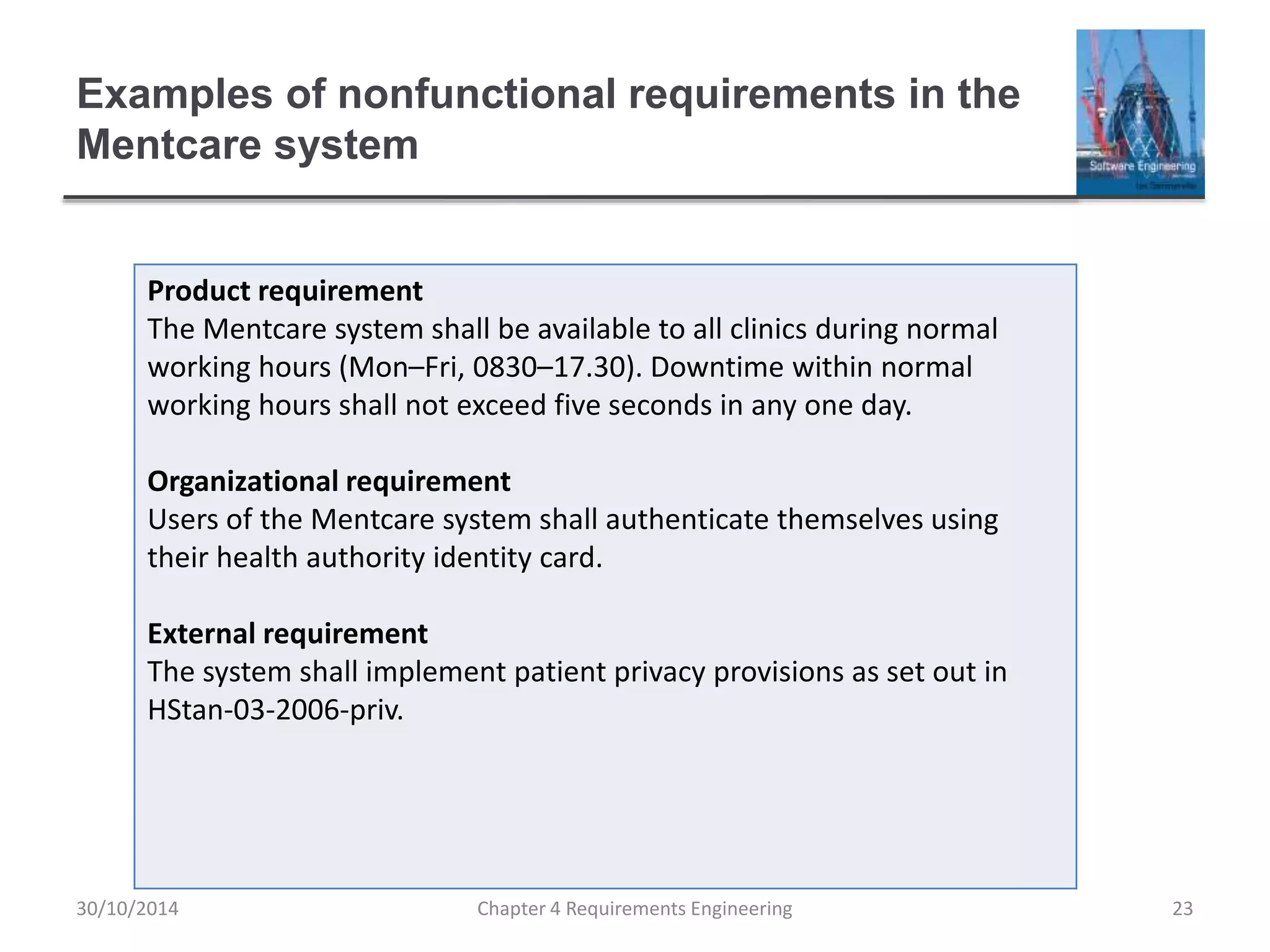 Examples of nonfunctional requirements in the
Mentcare system
Chapter 4 Requirements Engineering 23
Product requirement
The Mentcare system shall be available to all clinics during normal
working hours (Mon–Fri, 0830–17.30). Downtime within normal
working hours shall not exceed five seconds in any one day.
Organizational requirement
Users of the Mentcare system shall authenticate themselves using
their health authority identity card.
External requirement
The system shall implement patient privacy provisions as set out in
HStan-03-2006-priv.
30/10/2014
 