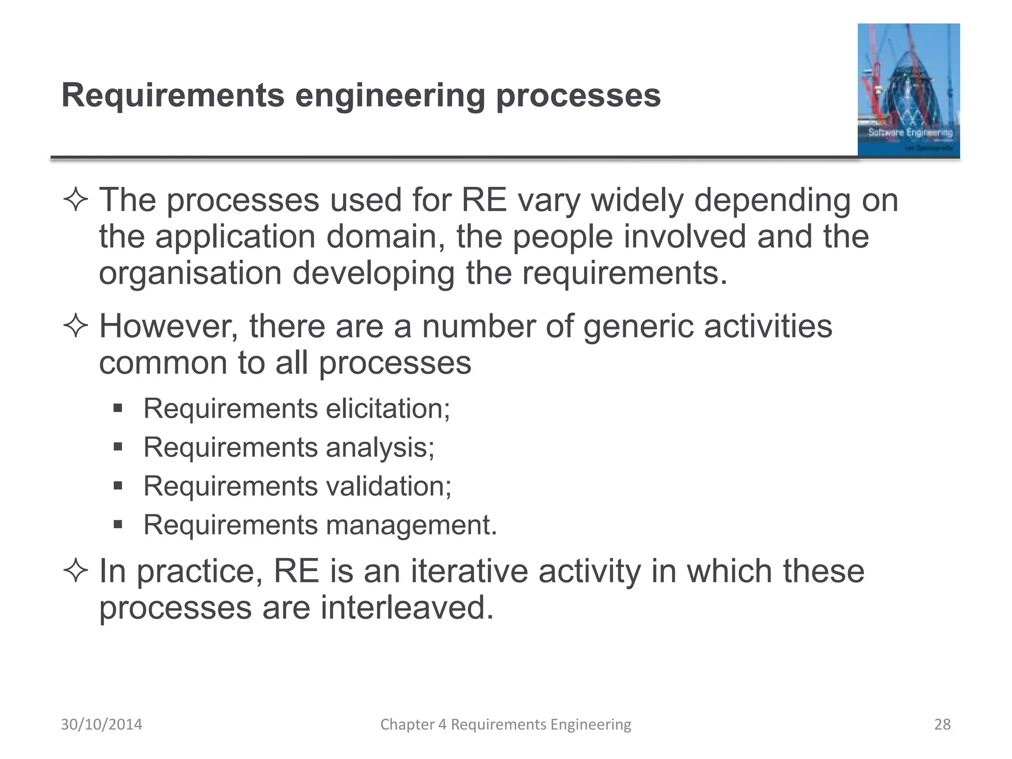 Requirements engineering processes
 The processes used for RE vary widely depending on
the application domain, the people involved and the
organisation developing the requirements.
 However, there are a number of generic activities
common to all processes
 Requirements elicitation;
 Requirements analysis;
 Requirements validation;
 Requirements management.
 In practice, RE is an iterative activity in which these
processes are interleaved.
Chapter 4 Requirements Engineering 28
30/10/2014
 