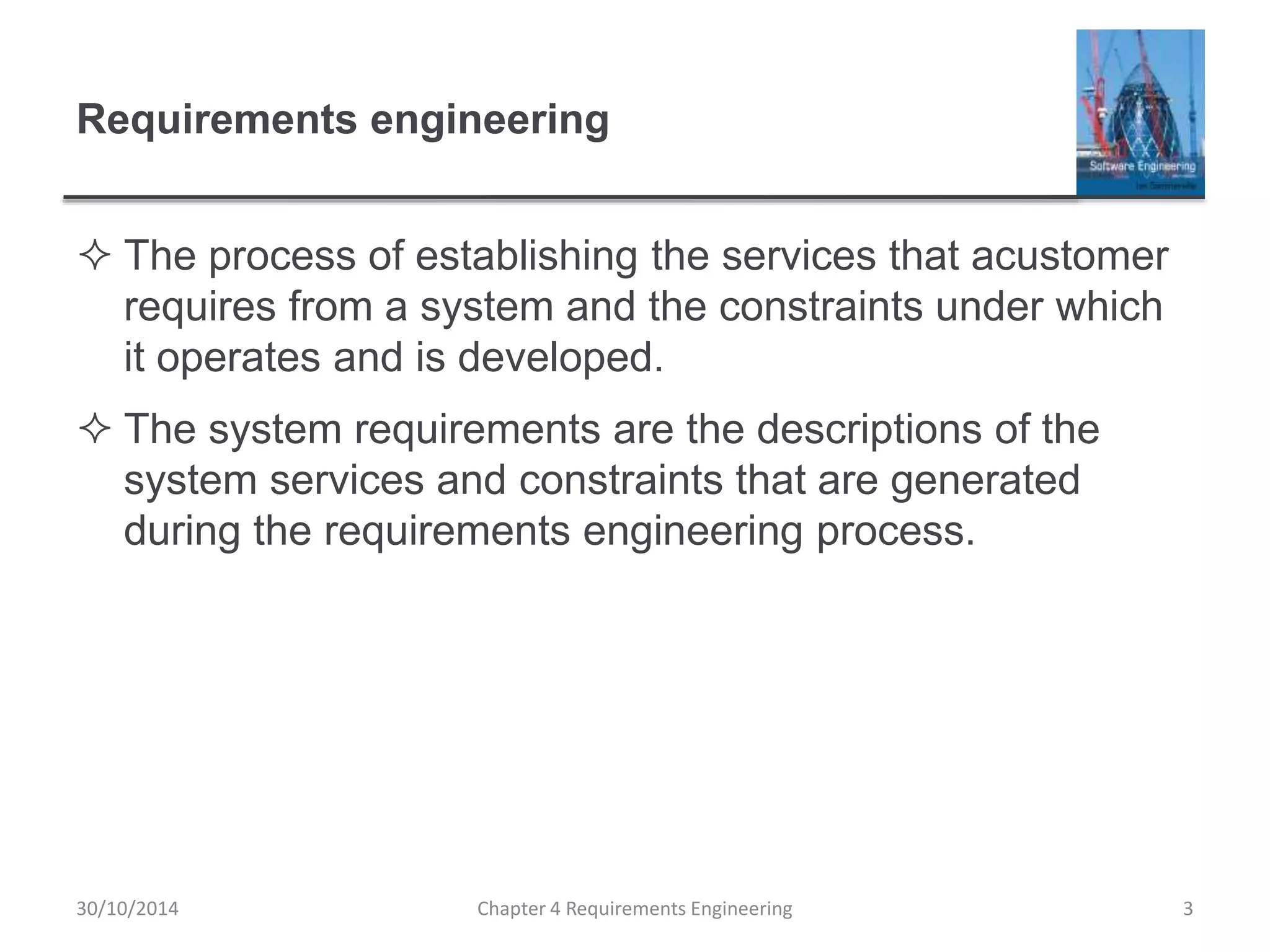 Requirements engineering
 The process of establishing the services that acustomer
requires from a system and the constraints under which
it operates and is developed.
 The system requirements are the descriptions of the
system services and constraints that are generated
during the requirements engineering process.
Chapter 4 Requirements Engineering 3
30/10/2014
 