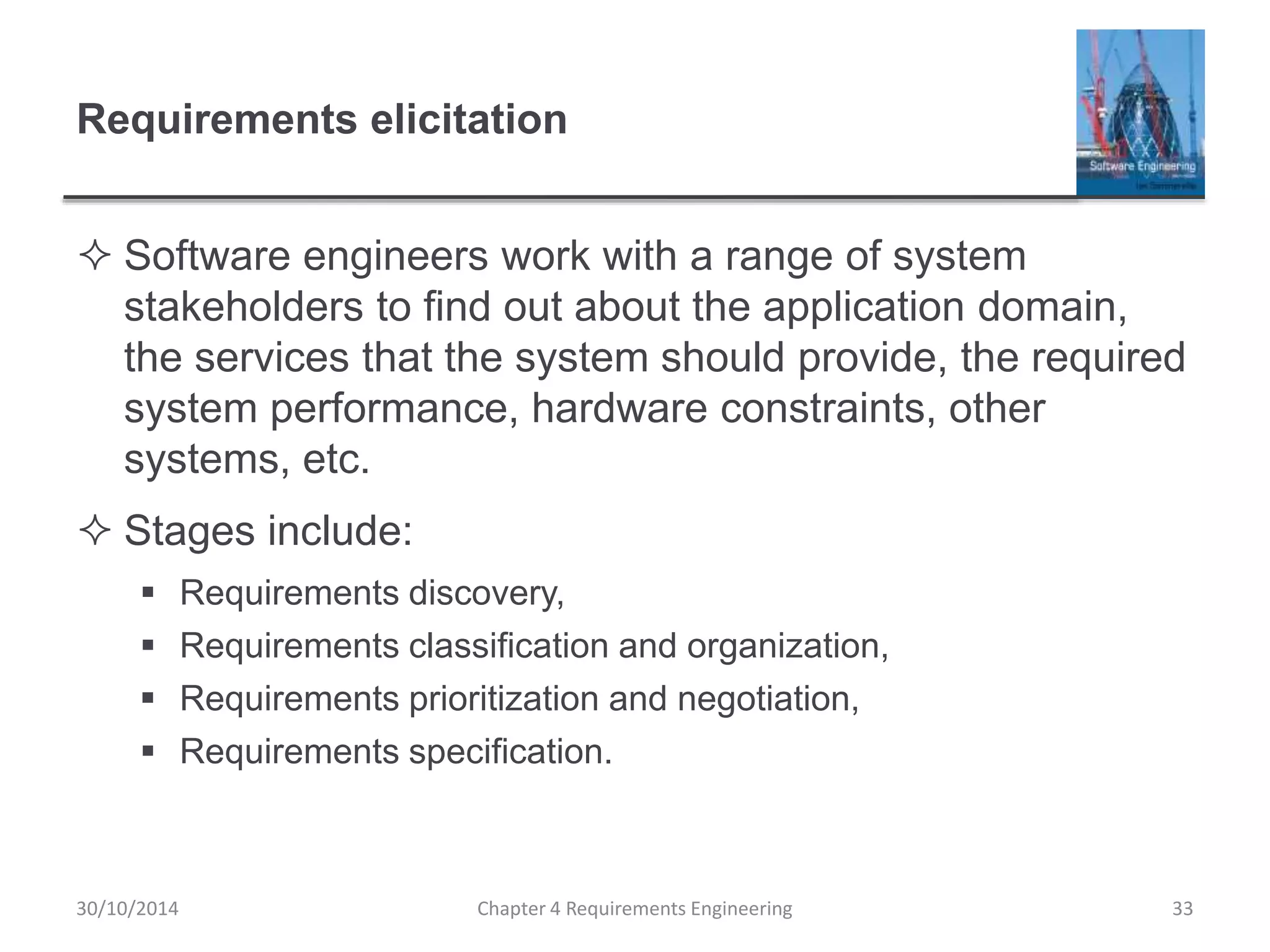 Requirements elicitation
 Software engineers work with a range of system
stakeholders to find out about the application domain,
the services that the system should provide, the required
system performance, hardware constraints, other
systems, etc.
 Stages include:
 Requirements discovery,
 Requirements classification and organization,
 Requirements prioritization and negotiation,
 Requirements specification.
Chapter 4 Requirements Engineering 33
30/10/2014
 