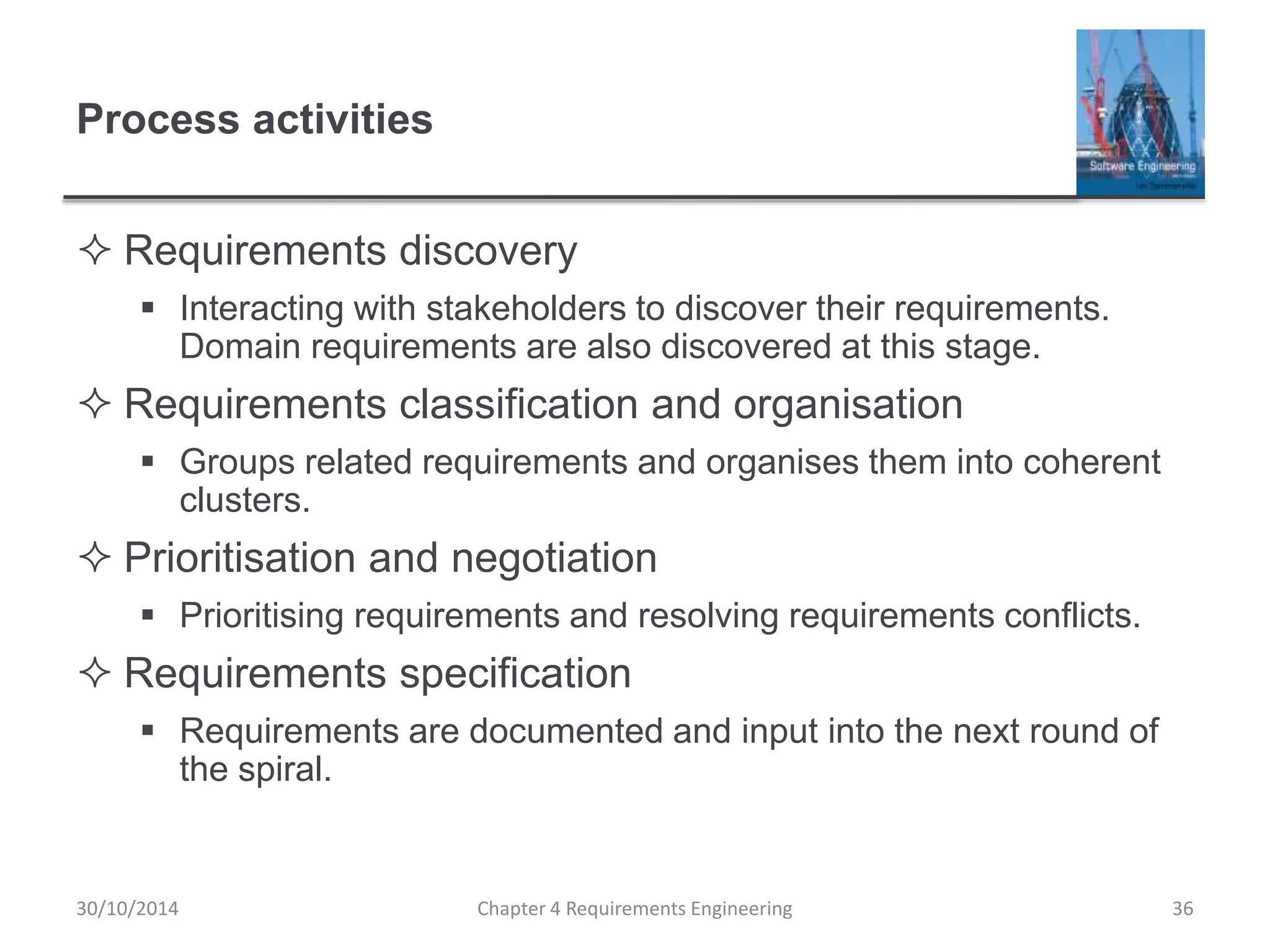 Process activities
 Requirements discovery
 Interacting with stakeholders to discover their requirements.
Domain requirements are also discovered at this stage.
 Requirements classification and organisation
 Groups related requirements and organises them into coherent
clusters.
 Prioritisation and negotiation
 Prioritising requirements and resolving requirements conflicts.
 Requirements specification
 Requirements are documented and input into the next round of
the spiral.
30/10/2014 Chapter 4 Requirements Engineering 36
 