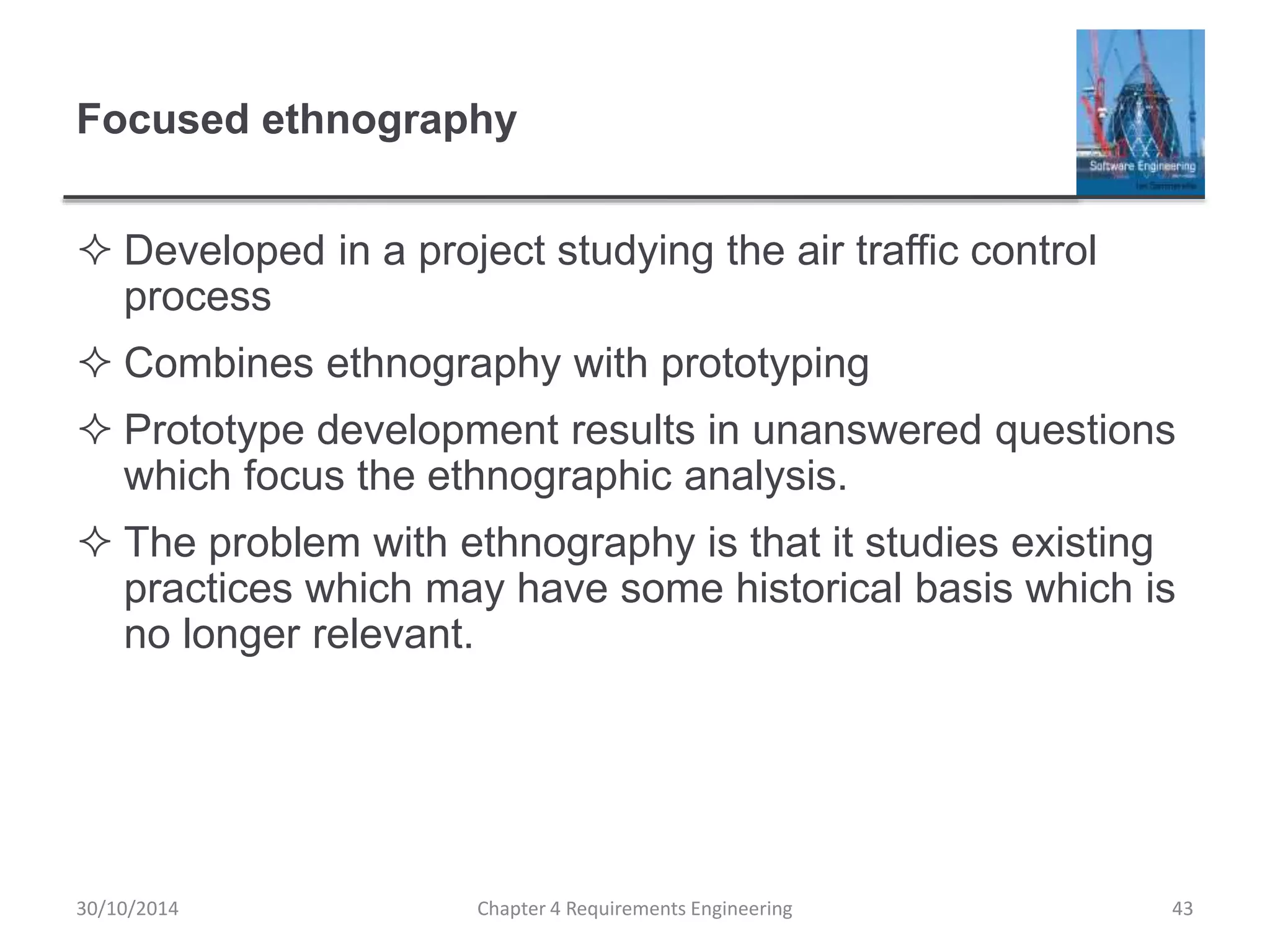 Focused ethnography
 Developed in a project studying the air traffic control
process
 Combines ethnography with prototyping
 Prototype development results in unanswered questions
which focus the ethnographic analysis.
 The problem with ethnography is that it studies existing
practices which may have some historical basis which is
no longer relevant.
Chapter 4 Requirements Engineering 43
30/10/2014
 