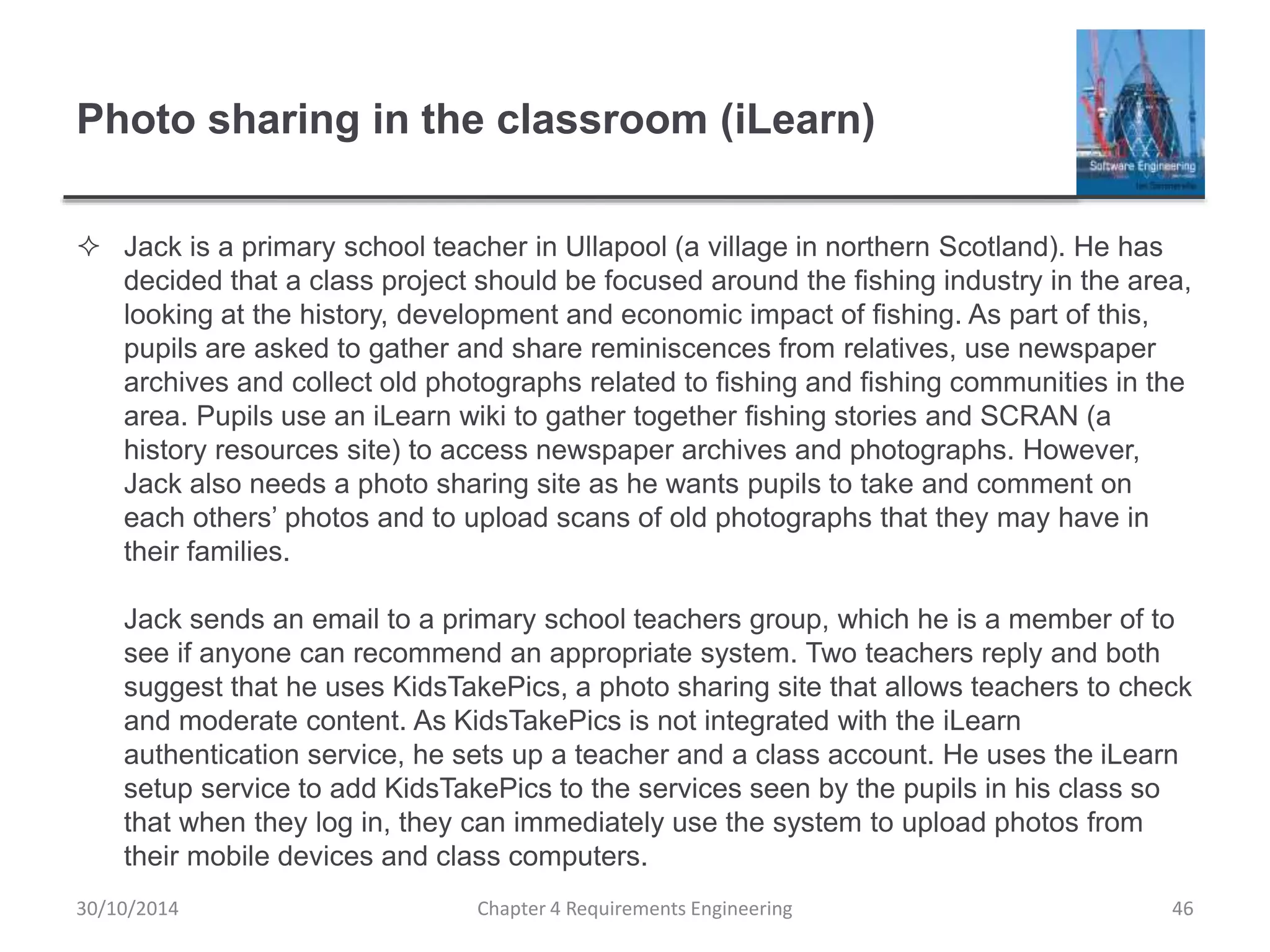 Photo sharing in the classroom (iLearn)
 Jack is a primary school teacher in Ullapool (a village in northern Scotland). He has
decided that a class project should be focused around the fishing industry in the area,
looking at the history, development and economic impact of fishing. As part of this,
pupils are asked to gather and share reminiscences from relatives, use newspaper
archives and collect old photographs related to fishing and fishing communities in the
area. Pupils use an iLearn wiki to gather together fishing stories and SCRAN (a
history resources site) to access newspaper archives and photographs. However,
Jack also needs a photo sharing site as he wants pupils to take and comment on
each others’ photos and to upload scans of old photographs that they may have in
their families.
Jack sends an email to a primary school teachers group, which he is a member of to
see if anyone can recommend an appropriate system. Two teachers reply and both
suggest that he uses KidsTakePics, a photo sharing site that allows teachers to check
and moderate content. As KidsTakePics is not integrated with the iLearn
authentication service, he sets up a teacher and a class account. He uses the iLearn
setup service to add KidsTakePics to the services seen by the pupils in his class so
that when they log in, they can immediately use the system to upload photos from
their mobile devices and class computers.
Chapter 4 Requirements Engineering 46
30/10/2014
 