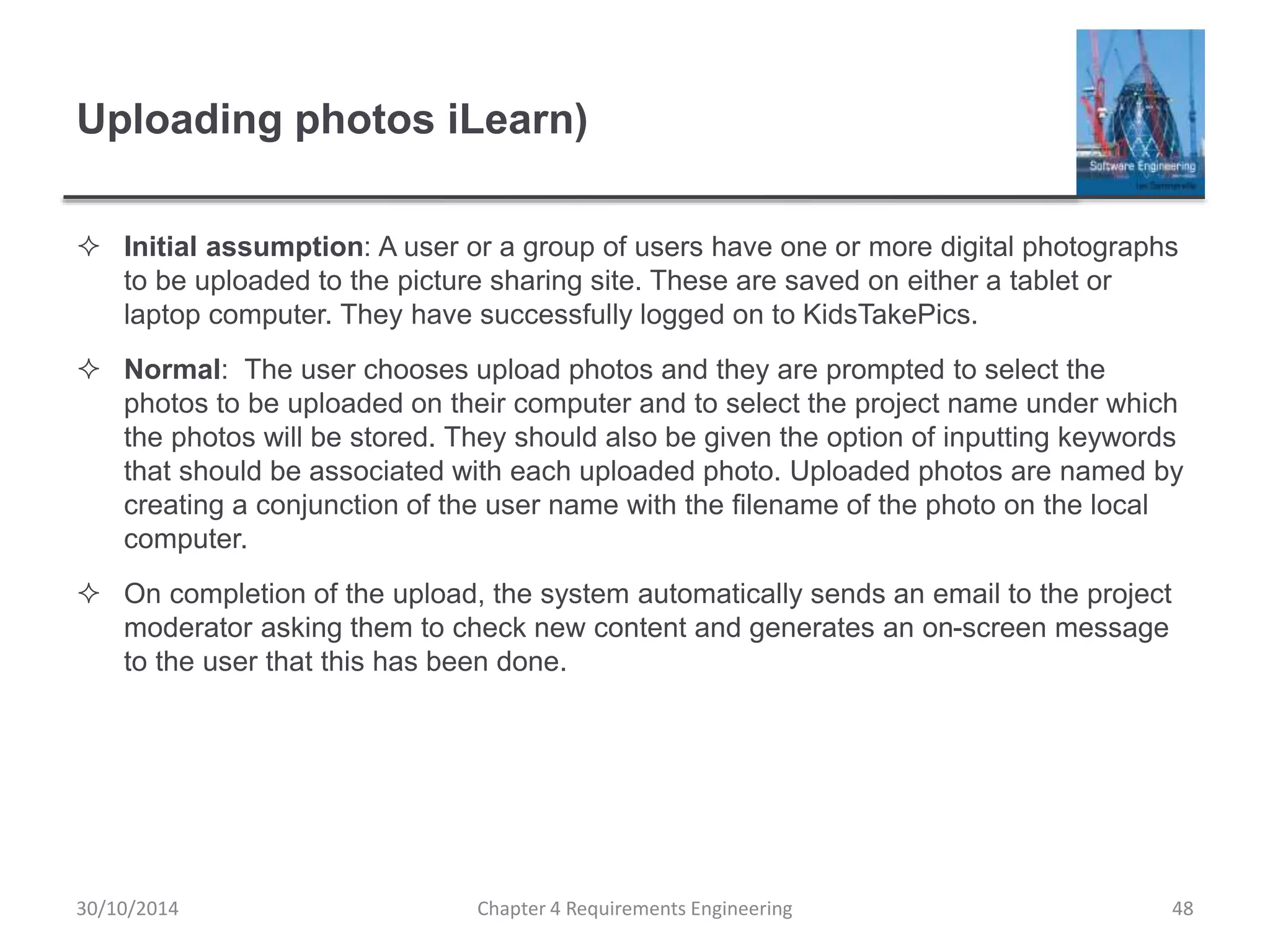 Uploading photos iLearn)
 Initial assumption: A user or a group of users have one or more digital photographs
to be uploaded to the picture sharing site. These are saved on either a tablet or
laptop computer. They have successfully logged on to KidsTakePics.
 Normal: The user chooses upload photos and they are prompted to select the
photos to be uploaded on their computer and to select the project name under which
the photos will be stored. They should also be given the option of inputting keywords
that should be associated with each uploaded photo. Uploaded photos are named by
creating a conjunction of the user name with the filename of the photo on the local
computer.
 On completion of the upload, the system automatically sends an email to the project
moderator asking them to check new content and generates an on-screen message
to the user that this has been done.
Chapter 4 Requirements Engineering 48
30/10/2014
 