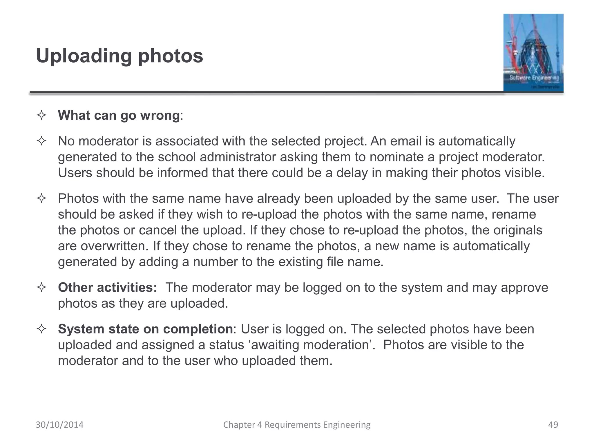 Uploading photos
 What can go wrong:
 No moderator is associated with the selected project. An email is automatically
generated to the school administrator asking them to nominate a project moderator.
Users should be informed that there could be a delay in making their photos visible.
 Photos with the same name have already been uploaded by the same user. The user
should be asked if they wish to re-upload the photos with the same name, rename
the photos or cancel the upload. If they chose to re-upload the photos, the originals
are overwritten. If they chose to rename the photos, a new name is automatically
generated by adding a number to the existing file name.
 Other activities: The moderator may be logged on to the system and may approve
photos as they are uploaded.
 System state on completion: User is logged on. The selected photos have been
uploaded and assigned a status ‘awaiting moderation’. Photos are visible to the
moderator and to the user who uploaded them.
Chapter 4 Requirements Engineering 49
30/10/2014
 