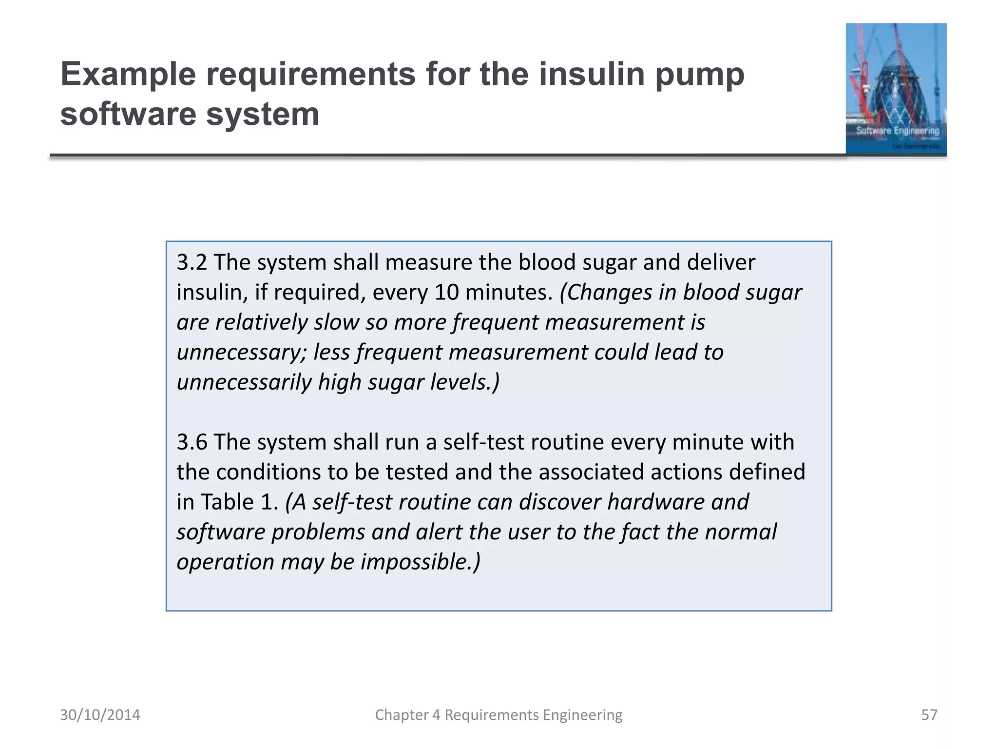 Example requirements for the insulin pump
software system
Chapter 4 Requirements Engineering 57
3.2 The system shall measure the blood sugar and deliver
insulin, if required, every 10 minutes. (Changes in blood sugar
are relatively slow so more frequent measurement is
unnecessary; less frequent measurement could lead to
unnecessarily high sugar levels.)
3.6 The system shall run a self-test routine every minute with
the conditions to be tested and the associated actions defined
in Table 1. (A self-test routine can discover hardware and
software problems and alert the user to the fact the normal
operation may be impossible.)
30/10/2014
 