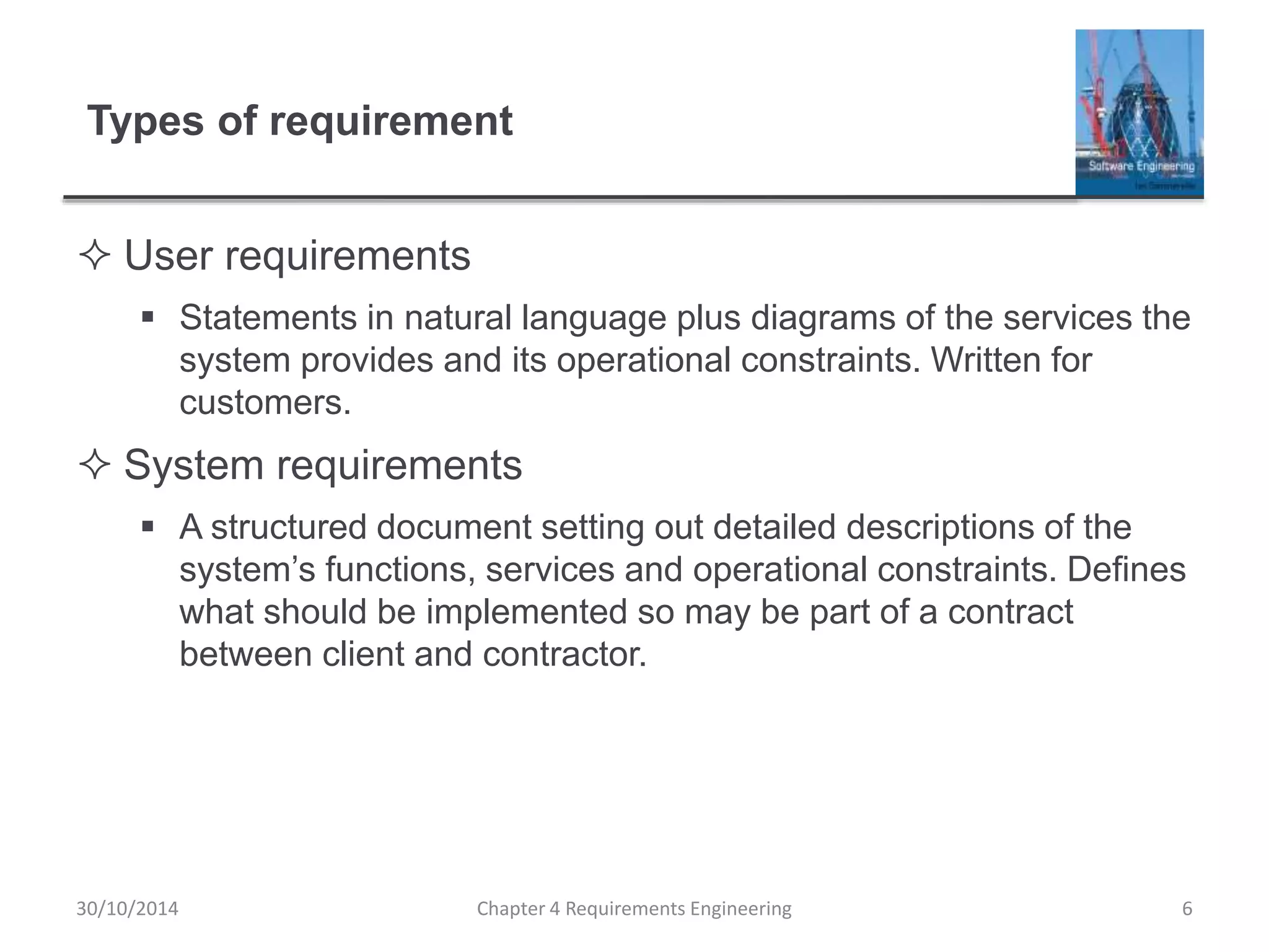 Types of requirement
 User requirements
 Statements in natural language plus diagrams of the services the
system provides and its operational constraints. Written for
customers.
 System requirements
 A structured document setting out detailed descriptions of the
system’s functions, services and operational constraints. Defines
what should be implemented so may be part of a contract
between client and contractor.
Chapter 4 Requirements Engineering 6
30/10/2014
 