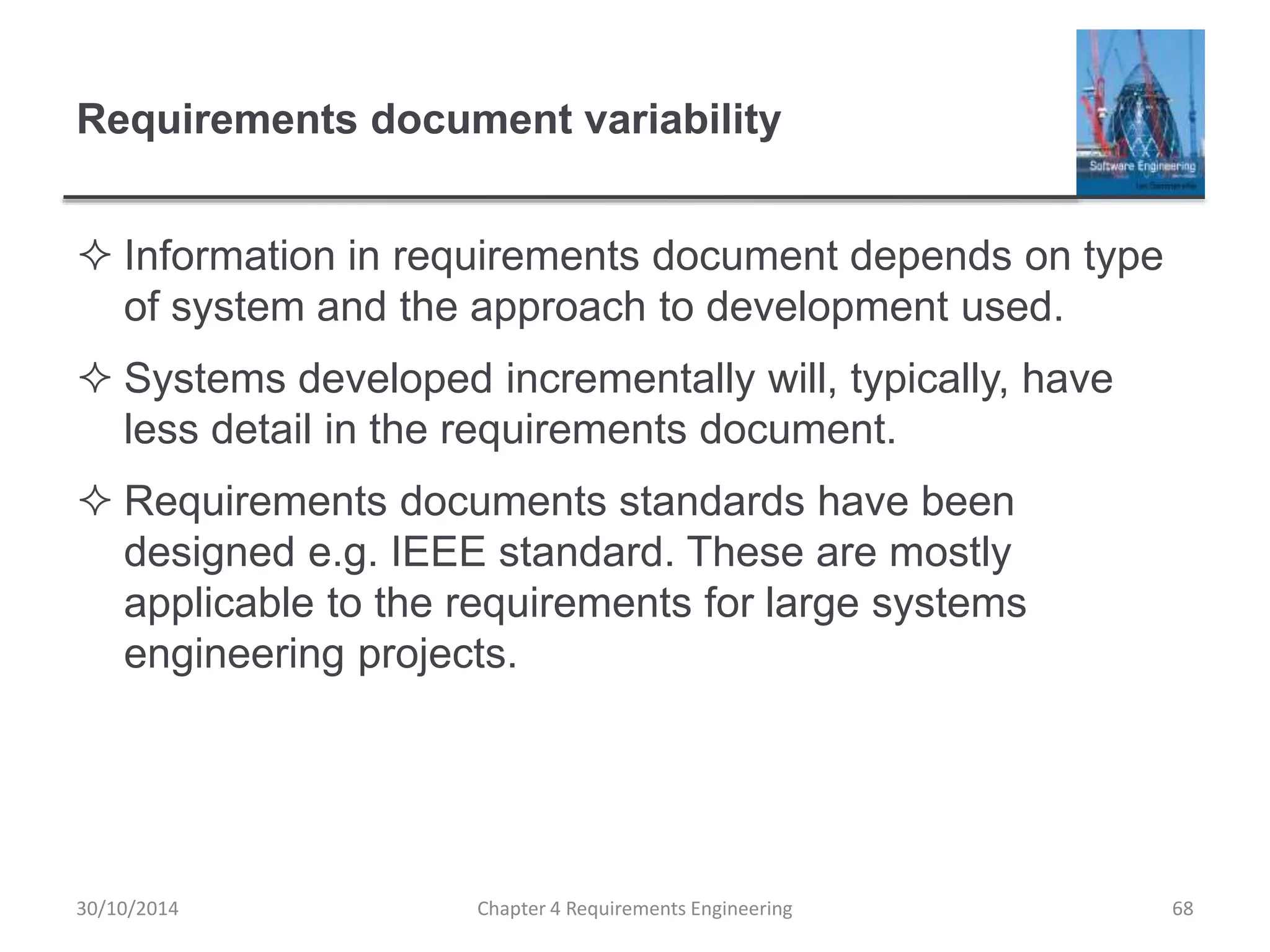 Requirements document variability
 Information in requirements document depends on type
of system and the approach to development used.
 Systems developed incrementally will, typically, have
less detail in the requirements document.
 Requirements documents standards have been
designed e.g. IEEE standard. These are mostly
applicable to the requirements for large systems
engineering projects.
Chapter 4 Requirements Engineering 68
30/10/2014
 