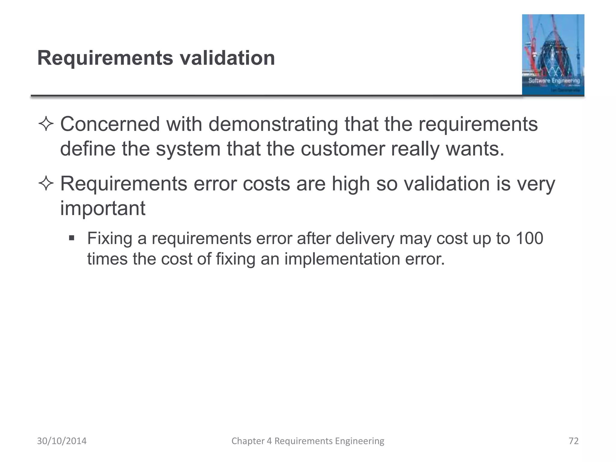 Requirements validation
 Concerned with demonstrating that the requirements
define the system that the customer really wants.
 Requirements error costs are high so validation is very
important
 Fixing a requirements error after delivery may cost up to 100
times the cost of fixing an implementation error.
Chapter 4 Requirements Engineering 72
30/10/2014
 