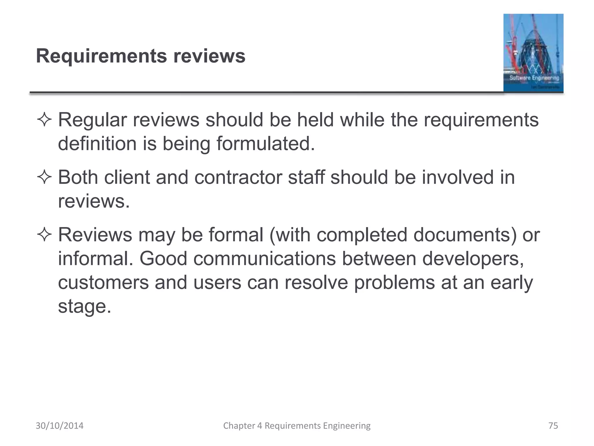 Requirements reviews
 Regular reviews should be held while the requirements
definition is being formulated.
 Both client and contractor staff should be involved in
reviews.
 Reviews may be formal (with completed documents) or
informal. Good communications between developers,
customers and users can resolve problems at an early
stage.
Chapter 4 Requirements Engineering 75
30/10/2014
 