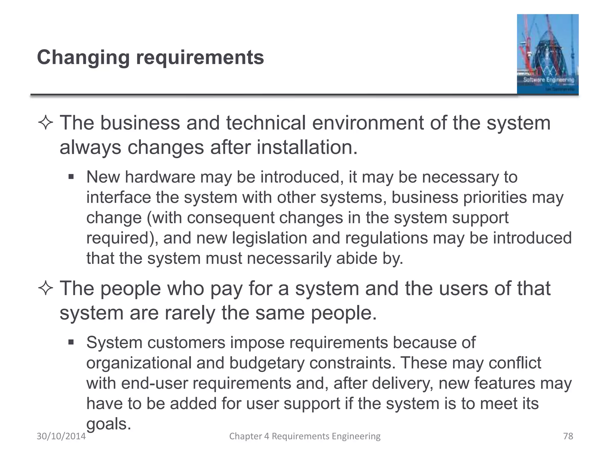 Changing requirements
 The business and technical environment of the system
always changes after installation.
 New hardware may be introduced, it may be necessary to
interface the system with other systems, business priorities may
change (with consequent changes in the system support
required), and new legislation and regulations may be introduced
that the system must necessarily abide by.
 The people who pay for a system and the users of that
system are rarely the same people.
 System customers impose requirements because of
organizational and budgetary constraints. These may conflict
with end-user requirements and, after delivery, new features may
have to be added for user support if the system is to meet its
goals.
Chapter 4 Requirements Engineering 78
30/10/2014
 