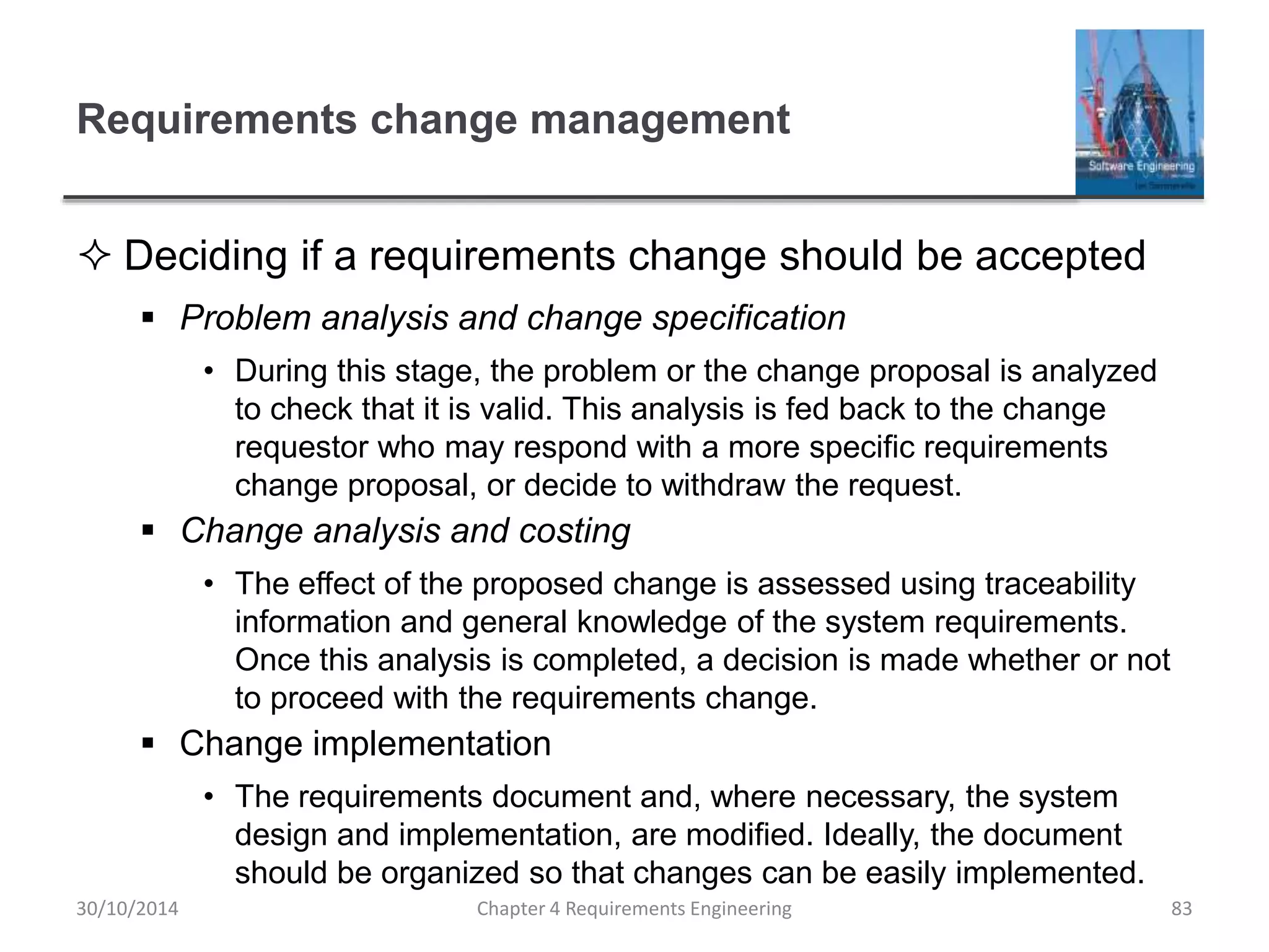 Requirements change management
 Deciding if a requirements change should be accepted
 Problem analysis and change specification
• During this stage, the problem or the change proposal is analyzed
to check that it is valid. This analysis is fed back to the change
requestor who may respond with a more specific requirements
change proposal, or decide to withdraw the request.
 Change analysis and costing
• The effect of the proposed change is assessed using traceability
information and general knowledge of the system requirements.
Once this analysis is completed, a decision is made whether or not
to proceed with the requirements change.
 Change implementation
• The requirements document and, where necessary, the system
design and implementation, are modified. Ideally, the document
should be organized so that changes can be easily implemented.
Chapter 4 Requirements Engineering 83
30/10/2014
 