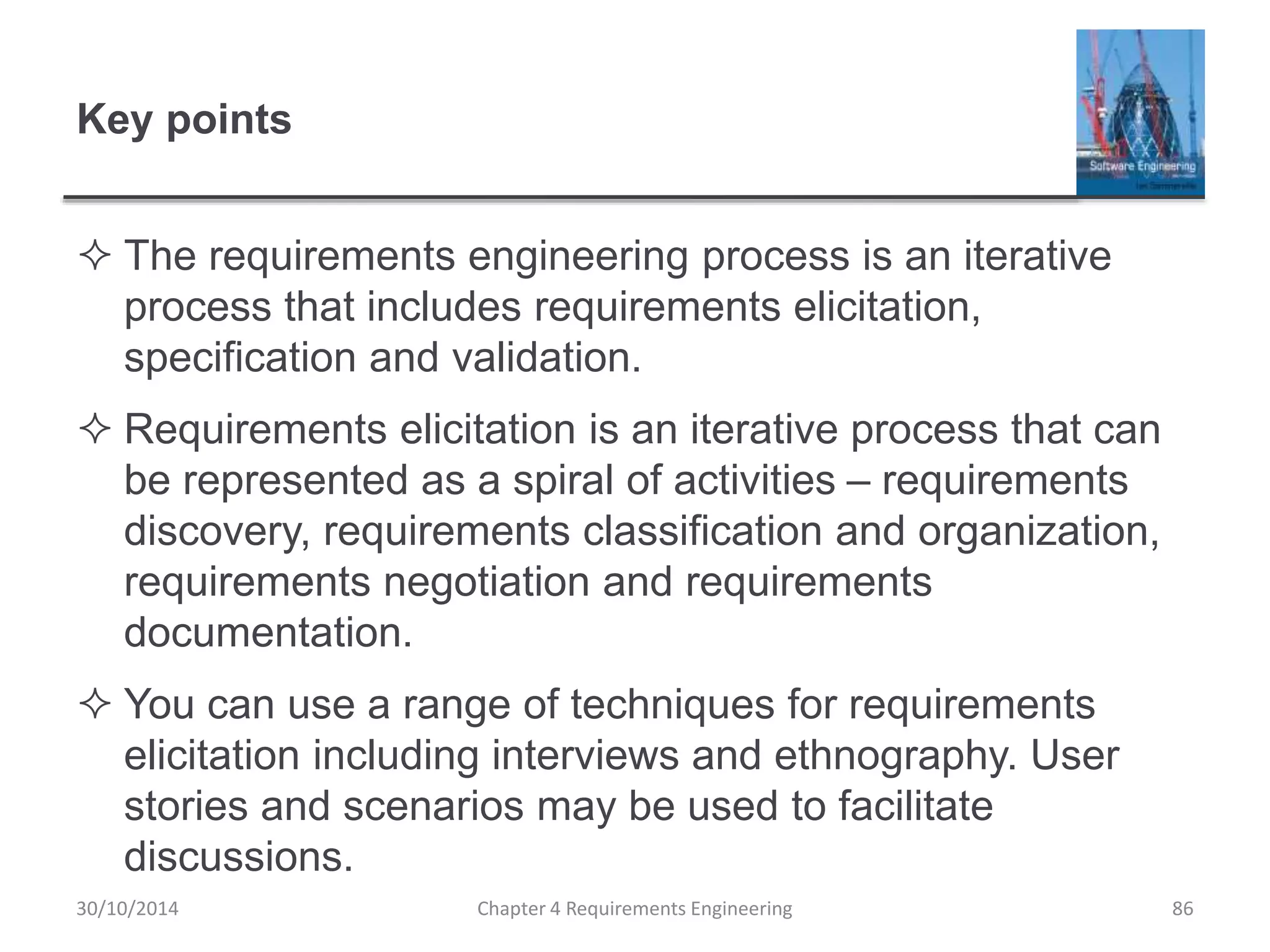 Key points
 The requirements engineering process is an iterative
process that includes requirements elicitation,
specification and validation.
 Requirements elicitation is an iterative process that can
be represented as a spiral of activities – requirements
discovery, requirements classification and organization,
requirements negotiation and requirements
documentation.
 You can use a range of techniques for requirements
elicitation including interviews and ethnography. User
stories and scenarios may be used to facilitate
discussions.
Chapter 4 Requirements Engineering 86
30/10/2014
 